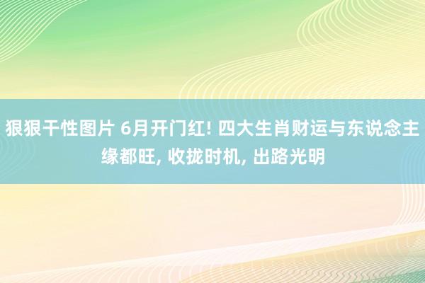 狠狠干性图片 6月开门红! 四大生肖财运与东说念主缘都旺, 收拢时机, 出路光明