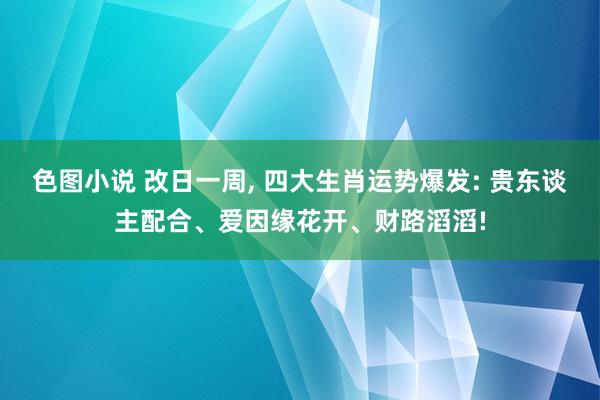色图小说 改日一周, 四大生肖运势爆发: 贵东谈主配合、爱因缘花开、财路滔滔!