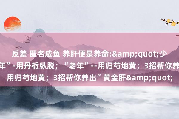 反差 匿名咸鱼 养肝便是养命:&quot;少年“一用柴胡舒肝；“中年”-用丹栀纵脱；“老年”--用归芍地黄；3招帮你养出”黄金肝&quot;