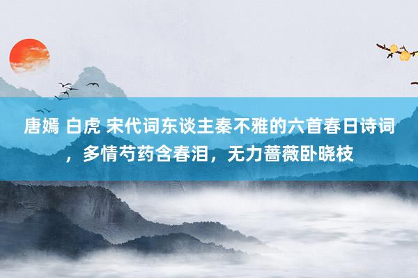 唐嫣 白虎 宋代词东谈主秦不雅的六首春日诗词，多情芍药含春泪，无力蔷薇卧晓枝