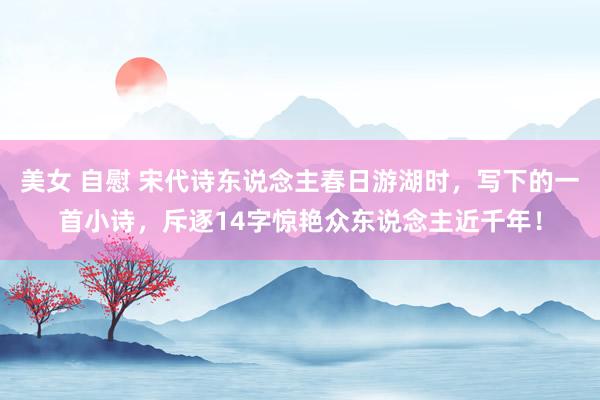 美女 自慰 宋代诗东说念主春日游湖时，写下的一首小诗，斥逐14字惊艳众东说念主近千年！