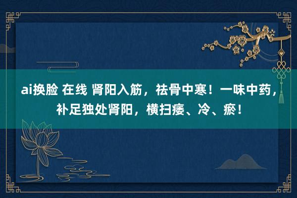 ai换脸 在线 肾阳入筋,祛骨中寒!一味中药,补足独处肾阳,横扫痿、冷、瘀!