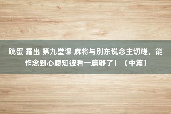 跳蛋 露出 第九堂课 麻将与别东说念主切磋，能作念到心腹知彼看一篇够了！（中篇）
