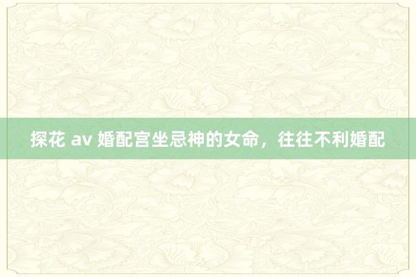 探花 av 婚配宫坐忌神的女命，往往不利婚配