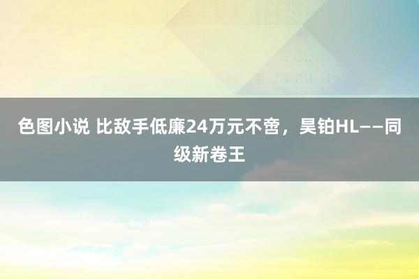 色图小说 比敌手低廉24万元不啻，昊铂HL——同级新卷王